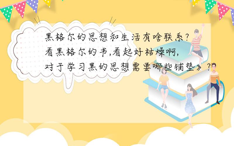 黑格尔的思想和生活有啥联系?看黑格尔的书,看起好枯燥啊,对于学习黑的思想需要哪些铺垫》?