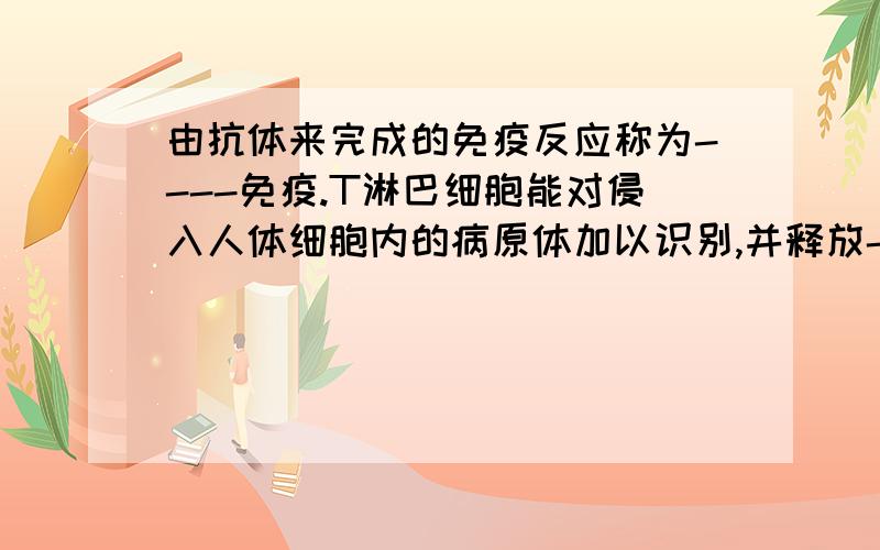 由抗体来完成的免疫反应称为----免疫.T淋巴细胞能对侵入人体细胞内的病原体加以识别,并释放-----.由它来完成的免疫叫-----免疫.----处填什么?