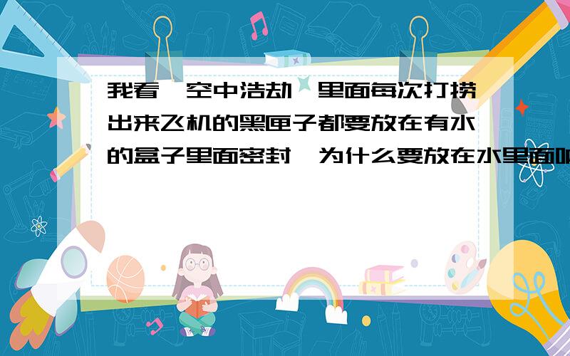 我看《空中浩劫》里面每次打捞出来飞机的黑匣子都要放在有水的盒子里面密封,为什么要放在水里面呐?