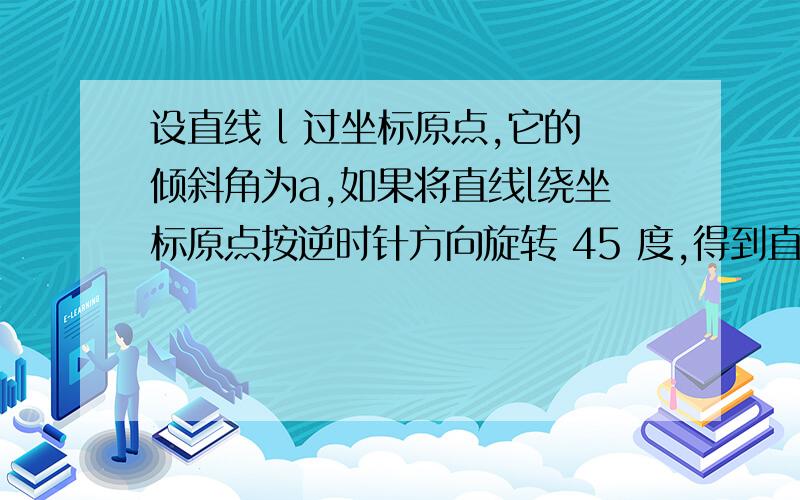 设直线 l 过坐标原点,它的倾斜角为a,如果将直线l绕坐标原点按逆时针方向旋转 45 度,得到直线 l ,则直线设直线l过坐标原点,它的倾斜角为a,如果将直线l绕坐标原点按逆时针方向旋转45°得到直