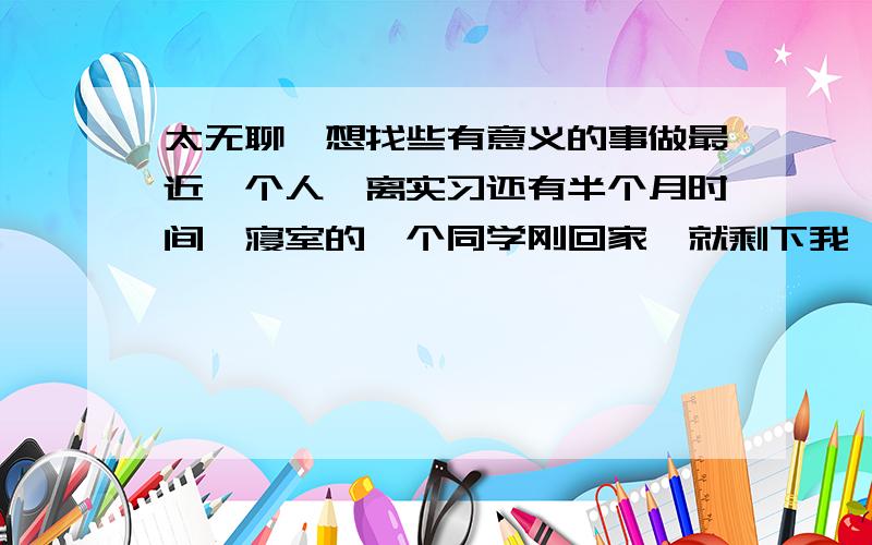 太无聊,想找些有意义的事做最近一个人,离实习还有半个月时间,寝室的一个同学刚回家,就剩下我一个人,所以很无聊,想找些有意义的事做下,但一时间又想不到什么好的idea,倒是有想过去一个