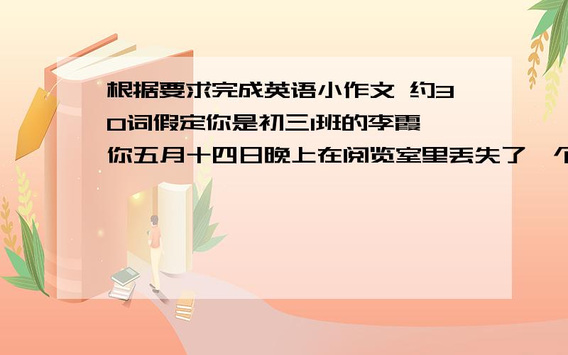 根据要求完成英语小作文 约30词假定你是初三1班的李霞,你五月十四日晚上在阅览室里丢失了一个绿色书包,内有两本英语书,一个铅笔盒,一个MP3及自行车钥匙.你非常着急.请你根据以上提示,