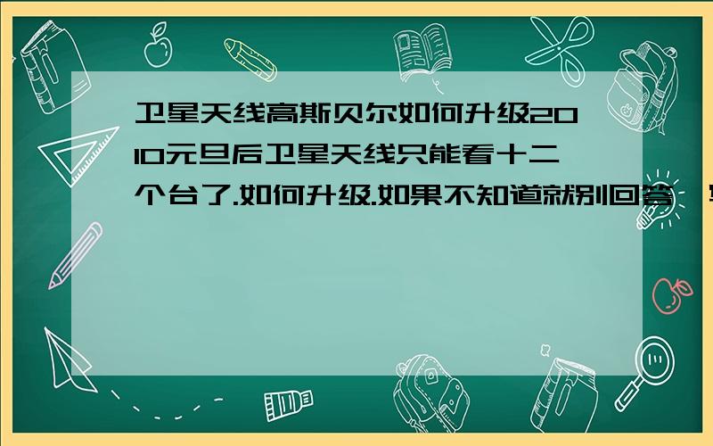 卫星天线高斯贝尔如何升级2010元旦后卫星天线只能看十二个台了.如何升级.如果不知道就别回答,写一堆废话看了浪费感情.请告诉详细回答,不会不懂着请勿回答!