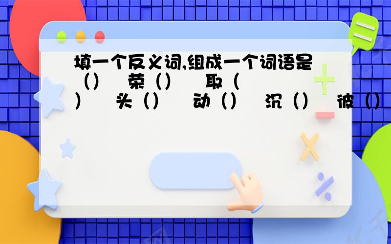 填一个反义词,组成一个词语是（）   荣（）    取（）    头（）    动（）   沉（）   彼（）古（）   详（）    褒（）    朝（）例：好（坏）