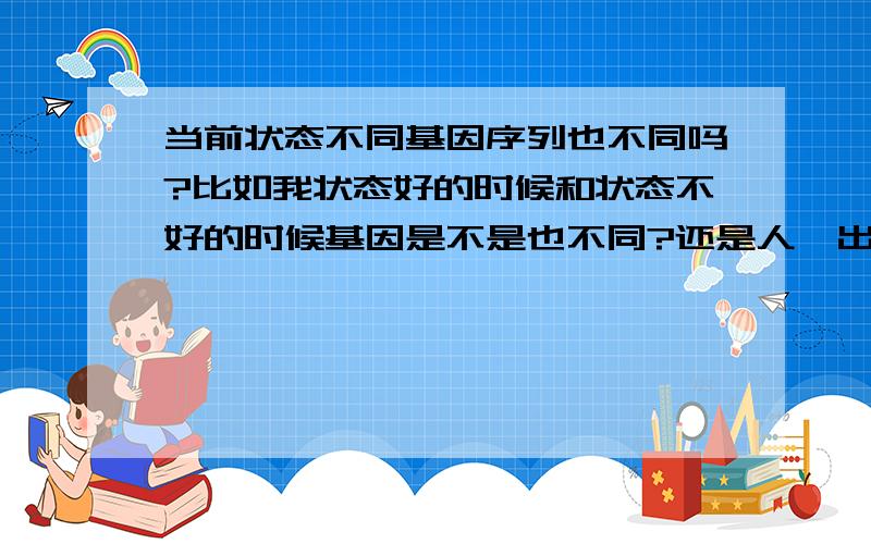 当前状态不同基因序列也不同吗?比如我状态好的时候和状态不好的时候基因是不是也不同?还是人一出生基因序列就已经固定了?遗传性与当前状态有没有关系呢?