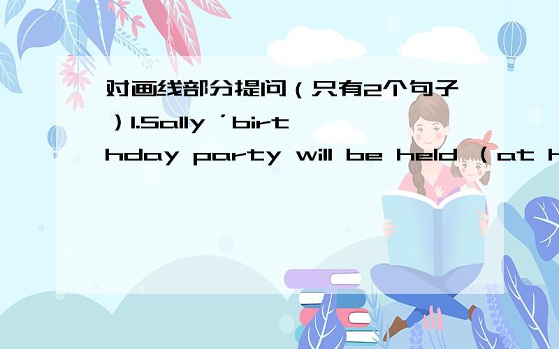 对画线部分提问（只有2个句子）1.Sally ’birthday party will be held （at her house）划线部分.2. Tom will be (the awardee)划线部分.   awardee n. 获奖者针对第一个问题我自己造的是 Where will Sally ’birthday part