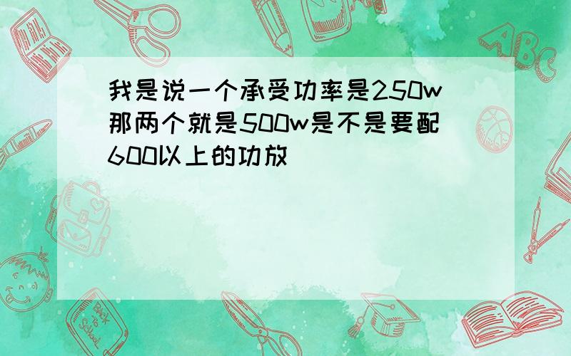 我是说一个承受功率是250w那两个就是500w是不是要配600以上的功放