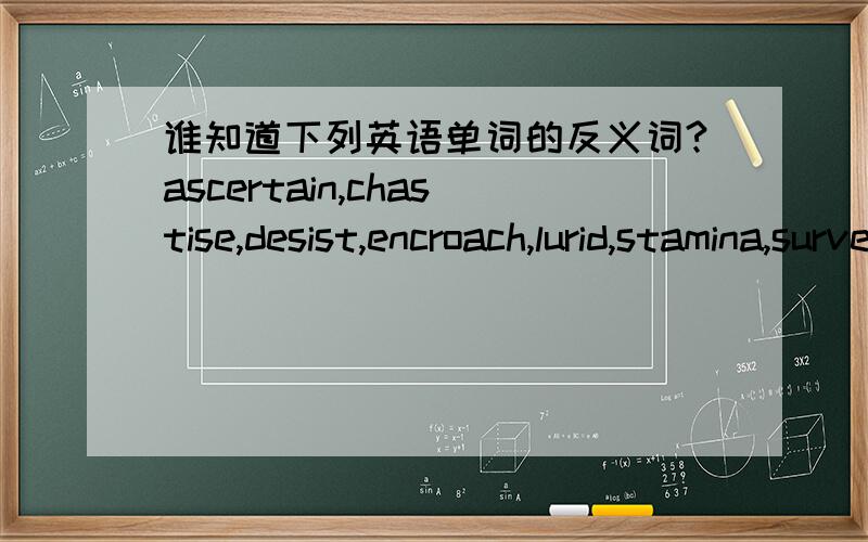 谁知道下列英语单词的反义词?ascertain,chastise,desist,encroach,lurid,stamina,surveillance要英文的反义词!