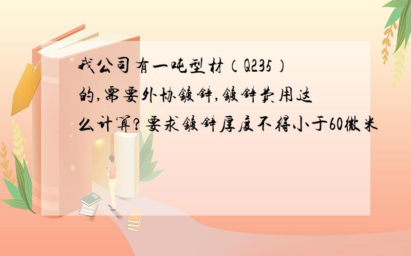 我公司有一吨型材（Q235）的,需要外协镀锌,镀锌费用这么计算?要求镀锌厚度不得小于60微米