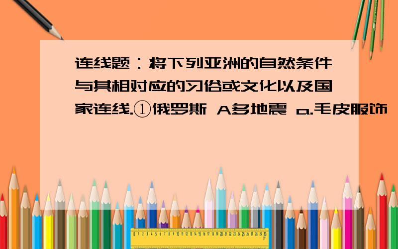 连线题：将下列亚洲的自然条件与其相对应的习俗或文化以及国家连线.①俄罗斯 A多地震 a.毛皮服饰,狗拉雪橇②沙特阿拉伯 B.干燥、大风的坡地 b.抗震建筑③日本 C气候严寒 c船是主要交通