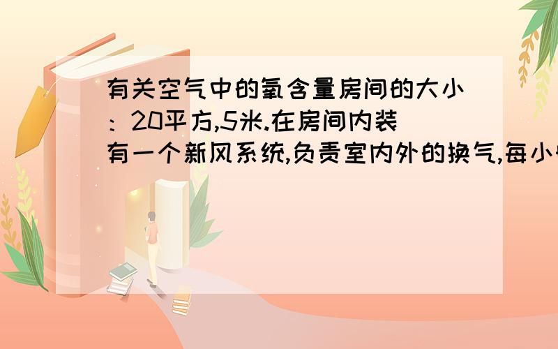 有关空气中的氧含量房间的大小：20平方,5米.在房间内装有一个新风系统,负责室内外的换气,每小时换气量为50立方米.在房间外另通过一台制氧机向房间输氧,输氧量为每分钟5升,氧气浓度为90%