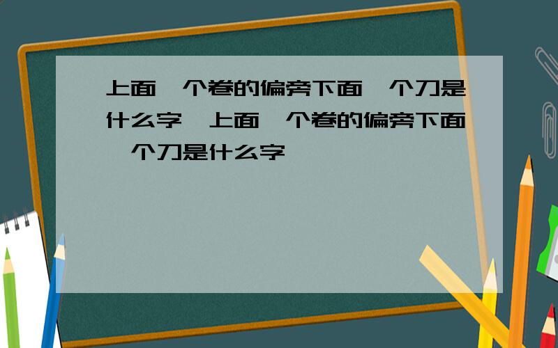 上面一个卷的偏旁下面一个刀是什么字,上面一个卷的偏旁下面一个刀是什么字