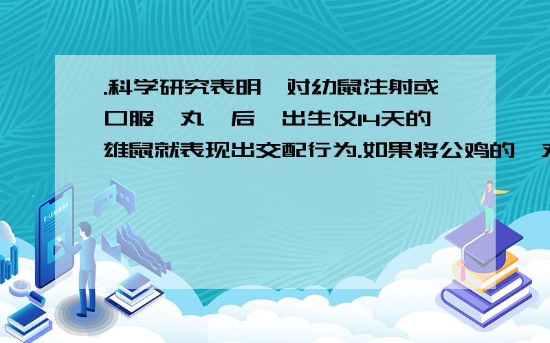 .科学研究表明,对幼鼠注射或口服睾丸酮后,出生仅14天的雄鼠就表现出交配行为.如果将公鸡的睾丸摘除,公鸡将不再鸣啼,鸡冠萎缩,求偶行为消失；重新植入睾丸,则公鸡的特征和交配行为又得