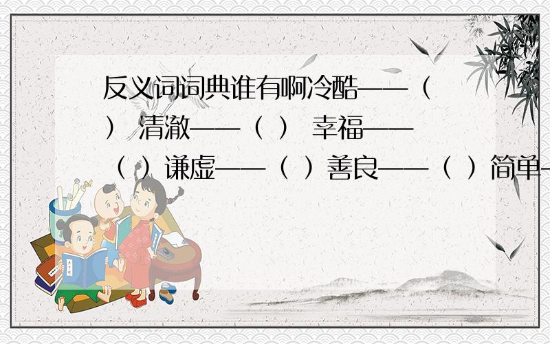 反义词词典谁有啊冷酷——（ ） 清澈——（ ） 幸福——（ ）谦虚——（ ）善良——（ ）简单——（ ）