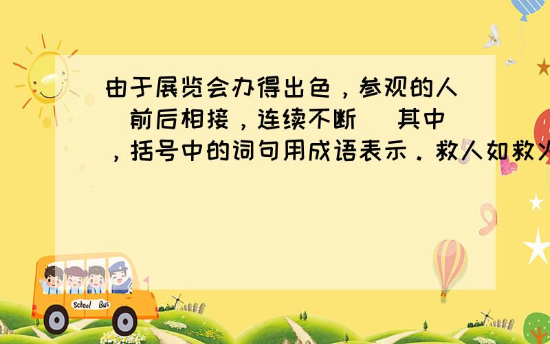 由于展览会办得出色，参观的人（前后相接，连续不断） 其中，括号中的词句用成语表示。救人如救火额....