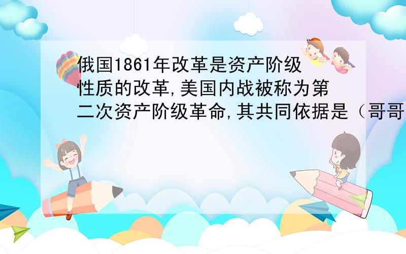 俄国1861年改革是资产阶级性质的改革,美国内战被称为第二次资产阶级革命,其共同依据是（哥哥姐姐一定要帮一下忙）A.有利于资产阶级 B.由资产阶级领导进行C.扫除了束缚资本主义发展的障