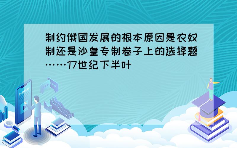 制约俄国发展的根本原因是农奴制还是沙皇专制卷子上的选择题……17世纪下半叶