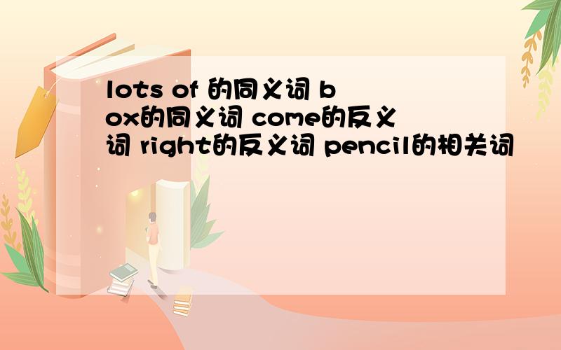 lots of 的同义词 box的同义词 come的反义词 right的反义词 pencil的相关词