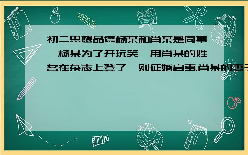 初二思想品德杨某和肖某是同事,杨某为了开玩笑,用肖某的姓名在杂志上登了一则征婚启事.肖某的妻子看到启事后同肖某争吵,给肖某造成很大的精神压力,肖某起诉到人民法院,经法院审理认