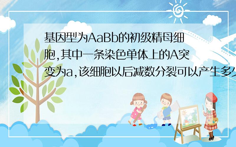 基因型为AaBb的初级精母细胞,其中一条染色单体上的A突变为a,该细胞以后减数分裂可以产生多少种配子?基因型为AaBb(两对基因独立遗传）的一个初级精母细胞,在减数分裂过程中出现基因突变,