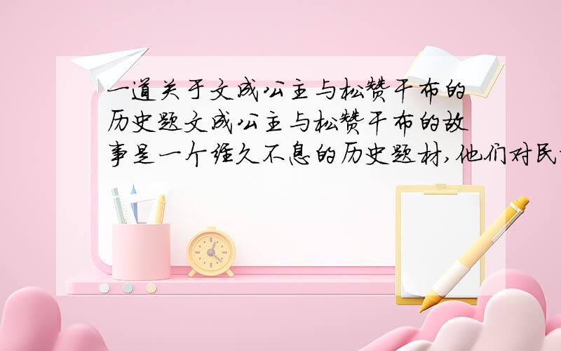 一道关于文成公主与松赞干布的历史题文成公主与松赞干布的故事是一个经久不息的历史题材,他们对民族的交流起了巨大的推动作用.教师准备在历史课堂上用历史短剧的形式表现这一段历