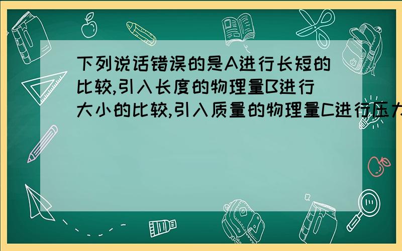 下列说话错误的是A进行长短的比较,引入长度的物理量B进行大小的比较,引入质量的物理量C进行压力作用效果的比较,引入压强的物理量