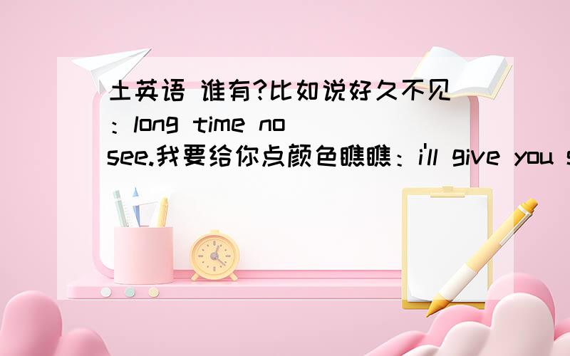 土英语 谁有?比如说好久不见：long time no see.我要给你点颜色瞧瞧：i'll give you some color to see see.你还是老样子：you also is old going.老不死：old no die.给你爸记住：give your father remember.谁还有这类