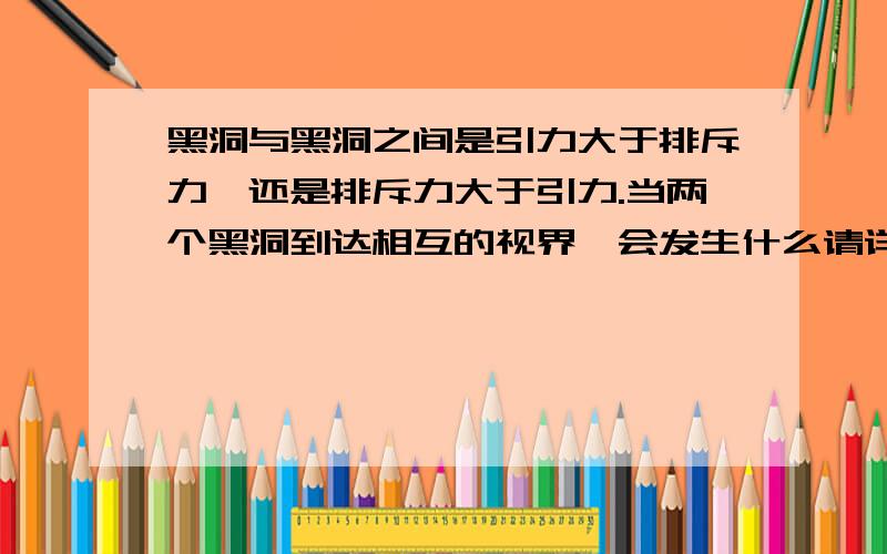 黑洞与黑洞之间是引力大于排斥力,还是排斥力大于引力.当两个黑洞到达相互的视界,会发生什么请详细的回答,复制黏贴的,不要白费力气了.时间简史大概说，两个黑洞撞击会合并，那么合并