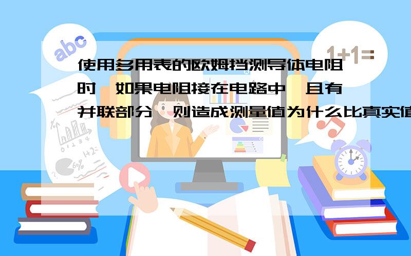 使用多用表的欧姆挡测导体电阻时,如果电阻接在电路中,且有并联部分,则造成测量值为什么比真实值小