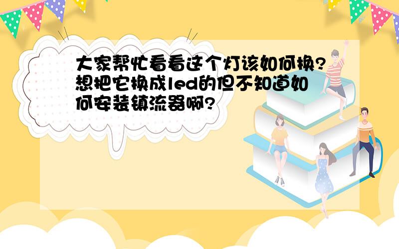 大家帮忙看看这个灯该如何换?想把它换成led的但不知道如何安装镇流器啊?