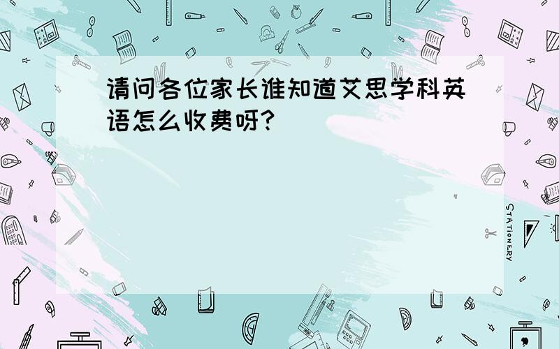 请问各位家长谁知道艾思学科英语怎么收费呀?