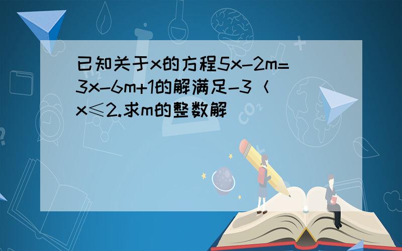 已知关于x的方程5x-2m=3x-6m+1的解满足-3＜x≤2.求m的整数解