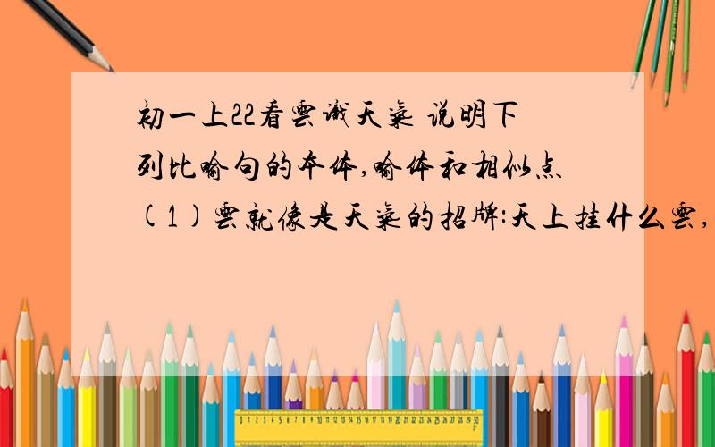 初一上22看云识天气 说明下列比喻句的本体,喻体和相似点(1)云就像是天气的招牌:天上挂什么云,就将出现什么样的天气.