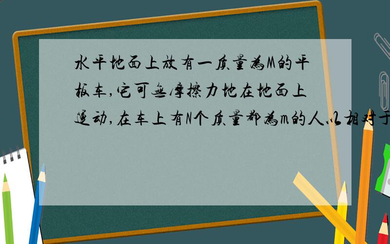 水平地面上放有一质量为M的平板车,它可无摩擦力地在地面上运动,在车上有N个质量都为m的人以相对于车的速度u从车的后面跳下,在下述两种情况下求板车的速度.1,N个人同时跳下.2,一个人跳