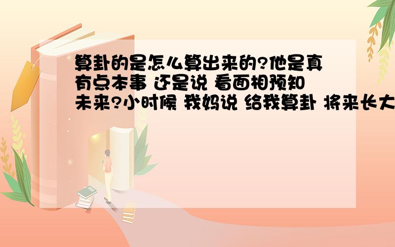 算卦的是怎么算出来的?他是真有点本事 还是说 看面相预知未来?小时候 我妈说 给我算卦 将来长大了能当官 能挣钱 能花钱 可是什么时候能到呢?我自小学习成绩就不好 现在 老板又让我上了