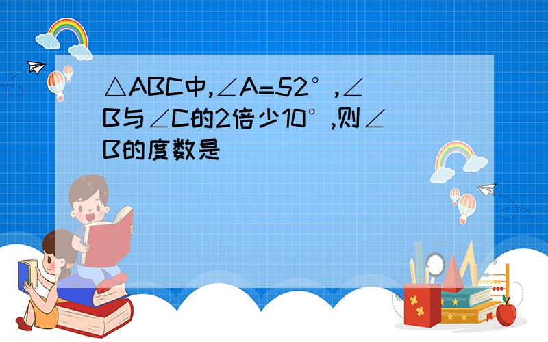 △ABC中,∠A=52°,∠B与∠C的2倍少10°,则∠B的度数是