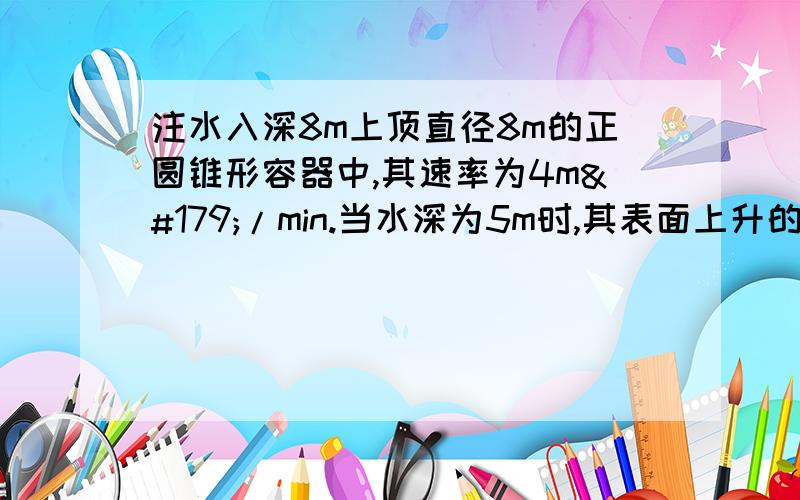 注水入深8m上顶直径8m的正圆锥形容器中,其速率为4m³/min.当水深为5m时,其表面上升的速率为多少?