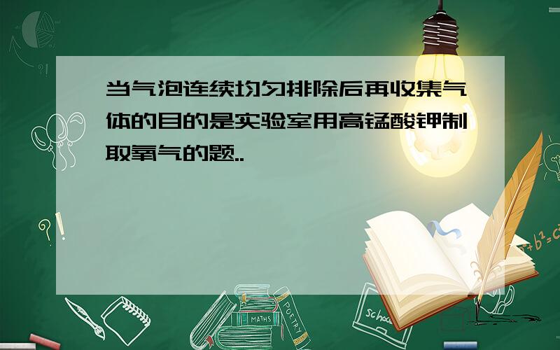 当气泡连续均匀排除后再收集气体的目的是实验室用高锰酸钾制取氧气的题..