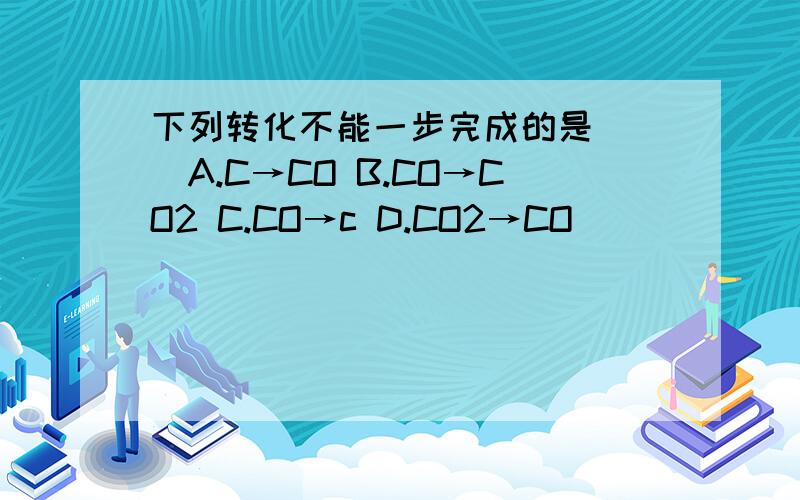 下列转化不能一步完成的是（ ）A.C→CO B.CO→CO2 C.CO→c D.CO2→CO