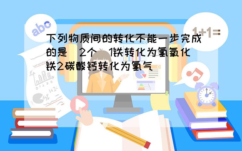 下列物质间的转化不能一步完成的是（2个）1铁转化为氢氧化铁2碳酸钙转化为氢气