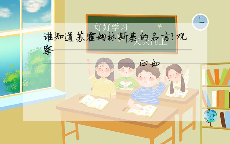 谁知道苏霍姆林斯基的名言?观察——————————————————————正如————————————、————-、——————、对于植物之必不可少一样,在这里,观察是——