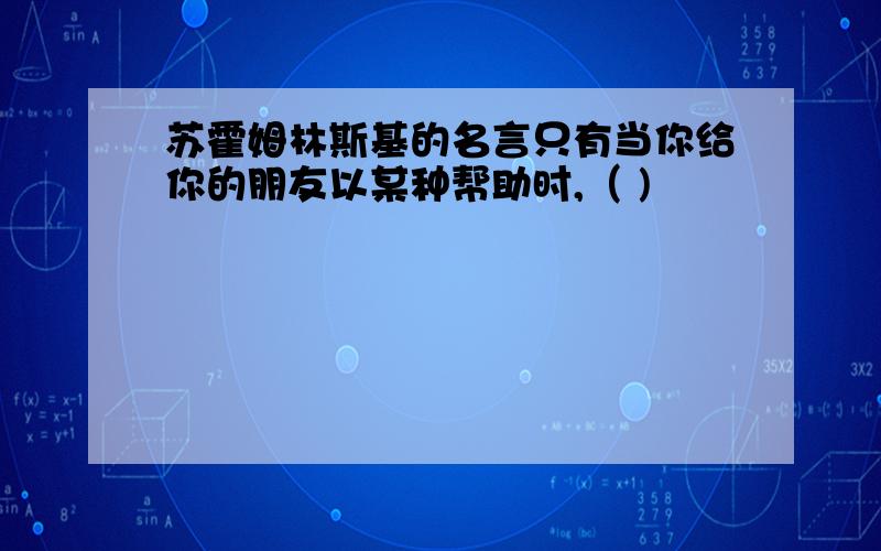 苏霍姆林斯基的名言只有当你给你的朋友以某种帮助时,（ )