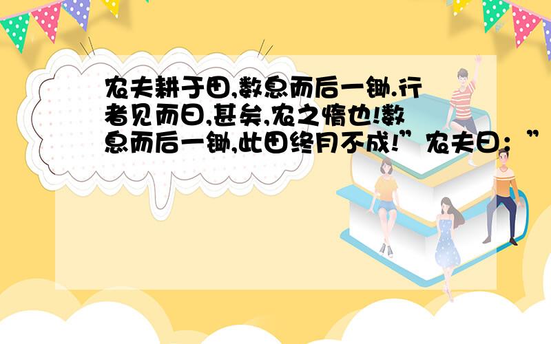 农夫耕于田,数息而后一锄.行者见而曰,甚矣,农之惰也!数息而后一锄,此田终月不成!”农夫曰：”予莫知所以耕,孑可示我以耕L术采?”行者解衣下田,一息而数锄,一锄尽一身之力.未及移时气竭