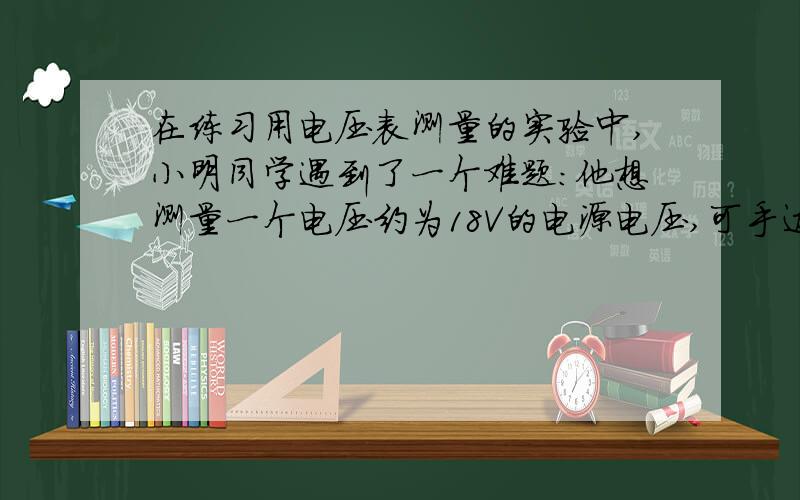 在练习用电压表测量的实验中,小明同学遇到了一个难题:他想测量一个电压约为18V的电源电压,可手边只有