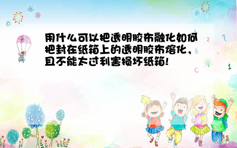 用什么可以把透明胶布融化如何把封在纸箱上的透明胶布熔化，且不能太过利害损坏纸箱!