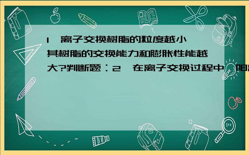 1、离子交换树脂的粒度越小,其树脂的交换能力和膨胀性能越大?判断题：2、在离子交换过程中,阳离子交换法是指交换与被交换的阴、阳离子均参加的反应（ ）3、初生水垢,是指生成水垢的