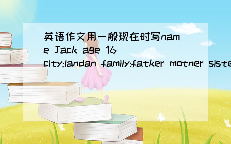 英语作文用一般现在时写name Jack age 16 city:landan family:fatker motner sister schoold:parksdool faror it esubgect maths interests music and football free time actirties surf the Internet learn chintse 按照提示写