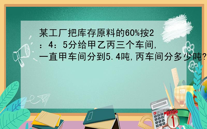 某工厂把库存原料的60%按2：4：5分给甲乙丙三个车间,一直甲车间分到5.4吨,丙车间分多少吨?这批库存共多吨?