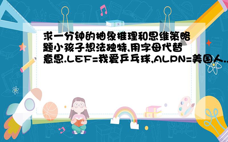 求一分钟的抽象推理和思维策略题小孩子想法独特,用字母代替意思.LEF=我爱乒乓球,ALPN=美国人.,SIE=乒乓.,A乒乓 B美国 C喜欢 D我