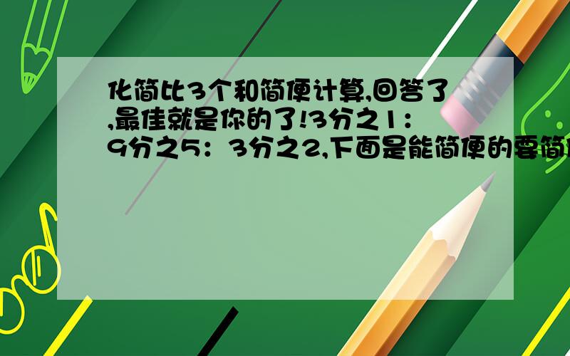 化简比3个和简便计算,回答了,最佳就是你的了!3分之1：9分之5：3分之2,下面是能简便的要简便,第一：4分之3除8分之1乘15分之2除12,第二：（2分之1＋4分之3－3分之2）乘24,第三：4分之1＋3分之2